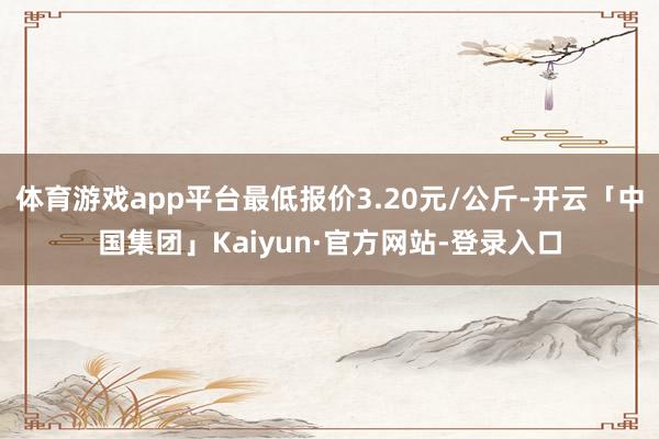 体育游戏app平台最低报价3.20元/公斤-开云「中国集团」Kaiyun·官方网站-登录入口