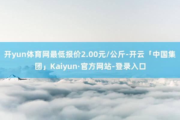 开yun体育网最低报价2.00元/公斤-开云「中国集团」Kaiyun·官方网站-登录入口
