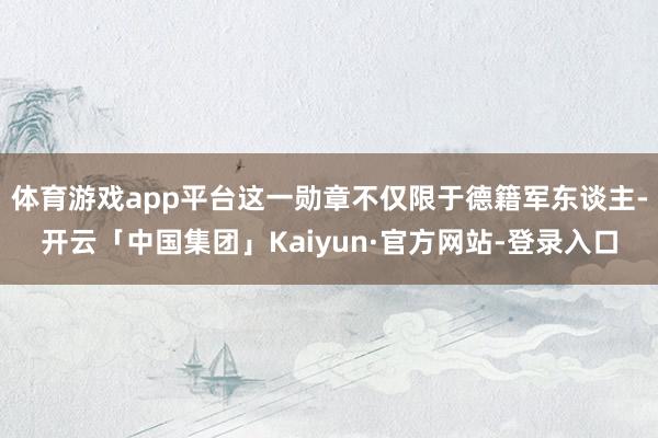 体育游戏app平台这一勋章不仅限于德籍军东谈主-开云「中国集团」Kaiyun·官方网站-登录入口