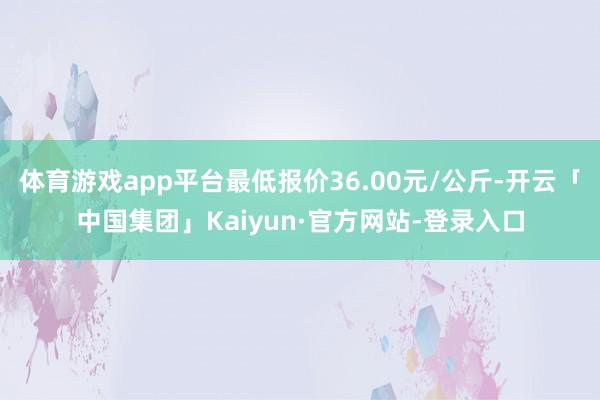 体育游戏app平台最低报价36.00元/公斤-开云「中国集团」Kaiyun·官方网站-登录入口