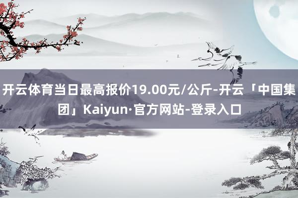 开云体育当日最高报价19.00元/公斤-开云「中国集团」Kaiyun·官方网站-登录入口