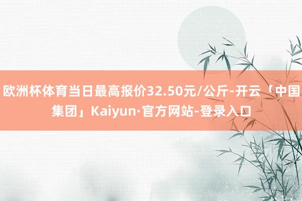 欧洲杯体育当日最高报价32.50元/公斤-开云「中国集团」Kaiyun·官方网站-登录入口