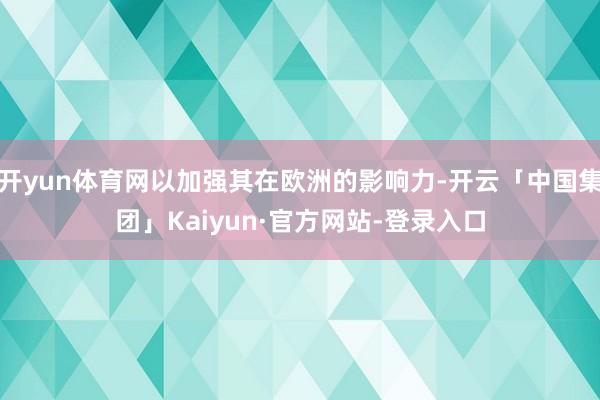开yun体育网以加强其在欧洲的影响力-开云「中国集团」Kaiyun·官方网站-登录入口