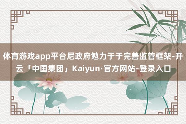 体育游戏app平台尼政府勉力于于完善监管框架-开云「中国集团」Kaiyun·官方网站-登录入口