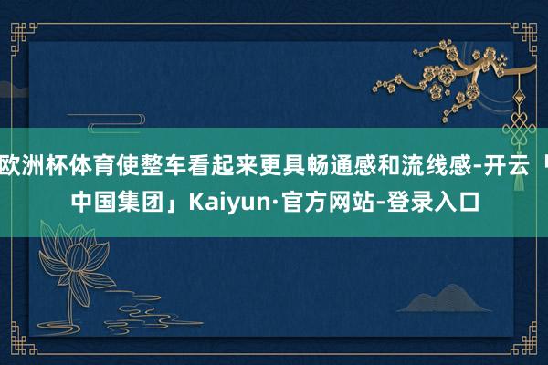 欧洲杯体育使整车看起来更具畅通感和流线感-开云「中国集团」Kaiyun·官方网站-登录入口