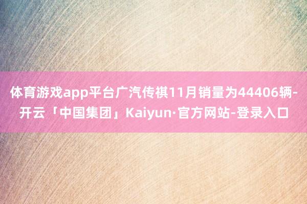 体育游戏app平台广汽传祺11月销量为44406辆-开云「中国集团」Kaiyun·官方网站-登录入口
