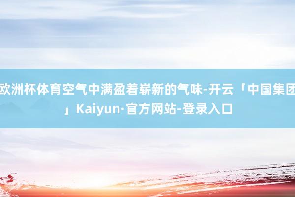 欧洲杯体育空气中满盈着崭新的气味-开云「中国集团」Kaiyun·官方网站-登录入口