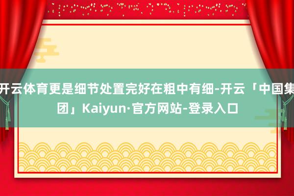 开云体育更是细节处置完好在粗中有细-开云「中国集团」Kaiyun·官方网站-登录入口