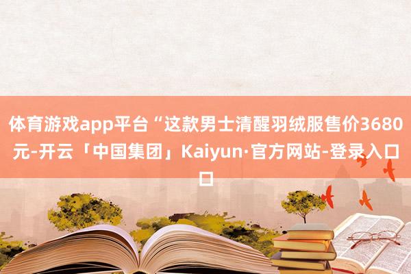 体育游戏app平台“这款男士清醒羽绒服售价3680元-开云「中国集团」Kaiyun·官方网站-登录入口