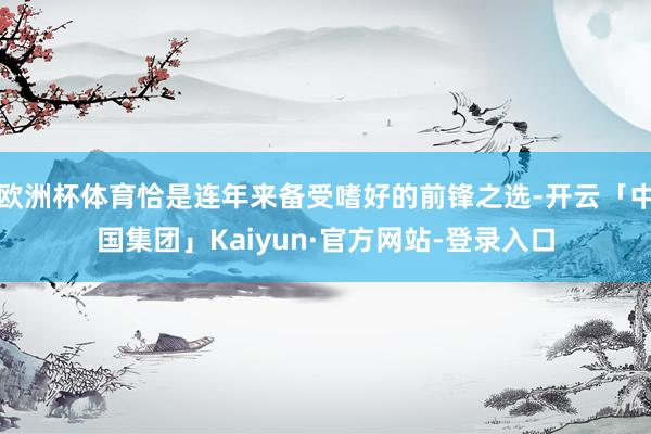 欧洲杯体育恰是连年来备受嗜好的前锋之选-开云「中国集团」Kaiyun·官方网站-登录入口