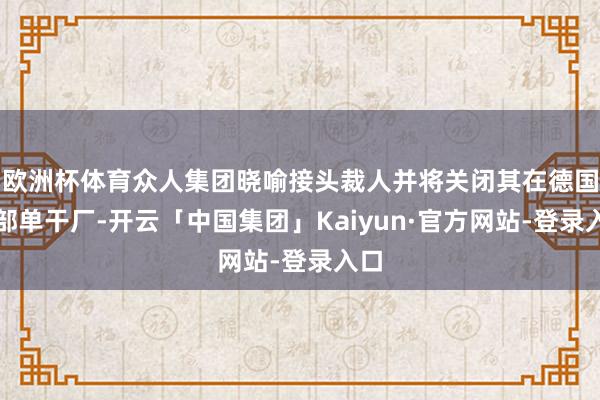 欧洲杯体育众人集团晓喻接头裁人并将关闭其在德国的部单干厂-开云「中国集团」Kaiyun·官方网站-登录入口