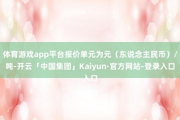 体育游戏app平台报价单元为元（东说念主民币）/吨-开云「中国集团」Kaiyun·官方网站-登录入口