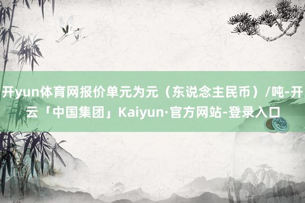 开yun体育网报价单元为元（东说念主民币）/吨-开云「中国集团」Kaiyun·官方网站-登录入口