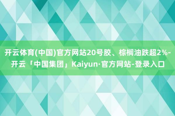 开云体育(中国)官方网站20号胶、棕榈油跌超2%-开云「中国集团」Kaiyun·官方网站-登录入口