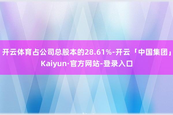 开云体育占公司总股本的28.61%-开云「中国集团」Kaiyun·官方网站-登录入口