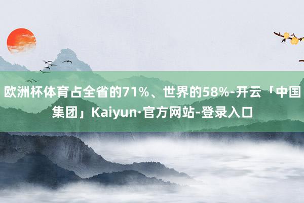 欧洲杯体育占全省的71%、世界的58%-开云「中国集团」Kaiyun·官方网站-登录入口