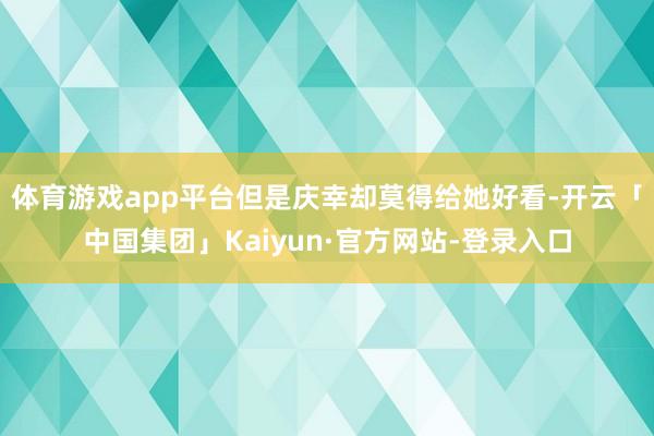 体育游戏app平台但是庆幸却莫得给她好看-开云「中国集团」Kaiyun·官方网站-登录入口