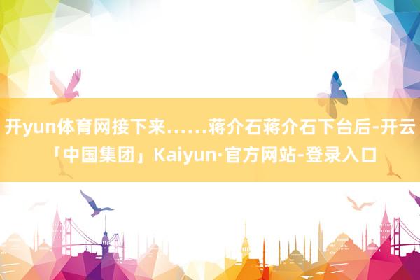 开yun体育网接下来……蒋介石蒋介石下台后-开云「中国集团」Kaiyun·官方网站-登录入口