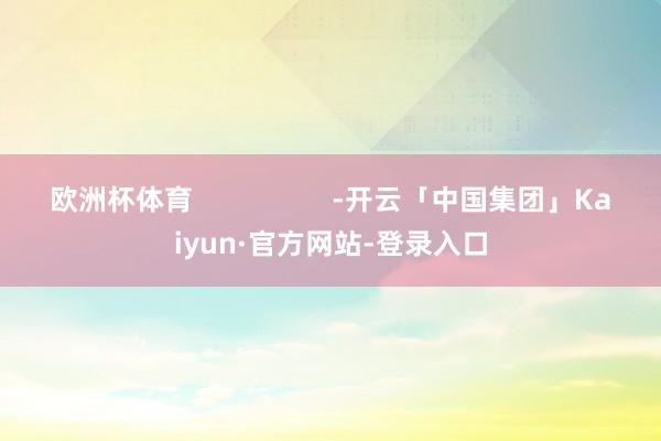 欧洲杯体育                  -开云「中国集团」Kaiyun·官方网站-登录入口