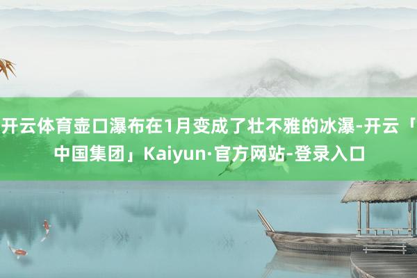 开云体育壶口瀑布在1月变成了壮不雅的冰瀑-开云「中国集团」Kaiyun·官方网站-登录入口