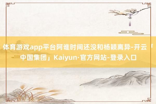 体育游戏app平台阿谁时间还没和杨颖离异-开云「中国集团」Kaiyun·官方网站-登录入口