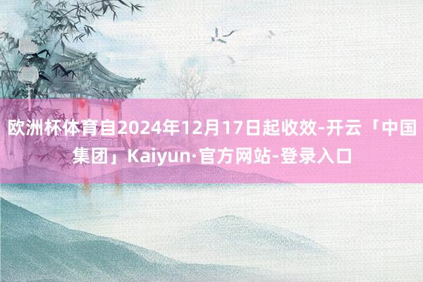 欧洲杯体育自2024年12月17日起收效-开云「中国集团」Kaiyun·官方网站-登录入口