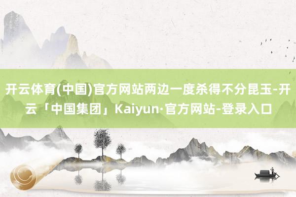 开云体育(中国)官方网站两边一度杀得不分昆玉-开云「中国集团」Kaiyun·官方网站-登录入口