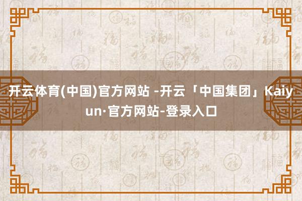开云体育(中国)官方网站 -开云「中国集团」Kaiyun·官方网站-登录入口