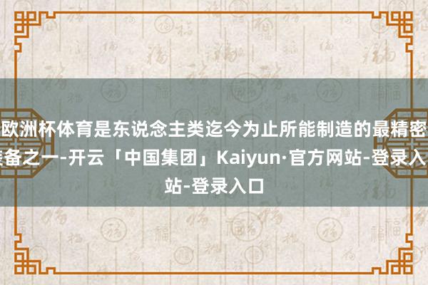 欧洲杯体育是东说念主类迄今为止所能制造的最精密装备之一-开云「中国集团」Kaiyun·官方网站-登录入口