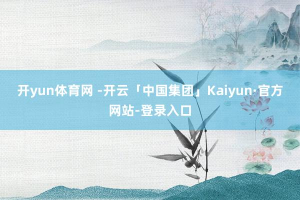 开yun体育网 -开云「中国集团」Kaiyun·官方网站-登录入口