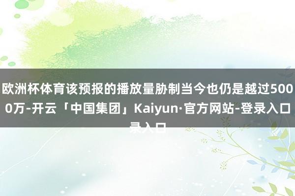 欧洲杯体育该预报的播放量胁制当今也仍是越过5000万-开云「中国集团」Kaiyun·官方网站-登录入口