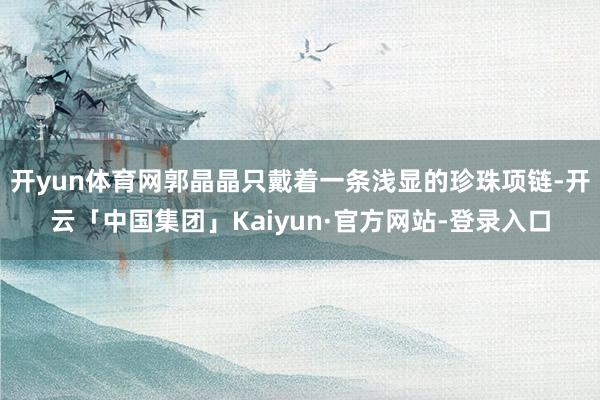 开yun体育网郭晶晶只戴着一条浅显的珍珠项链-开云「中国集团」Kaiyun·官方网站-登录入口