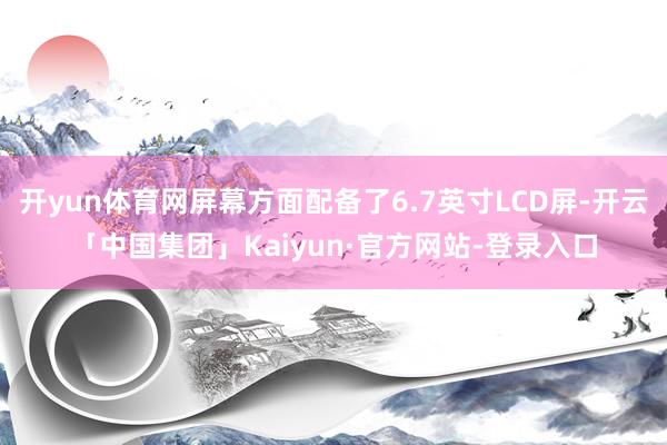 开yun体育网屏幕方面配备了6.7英寸LCD屏-开云「中国集团」Kaiyun·官方网站-登录入口