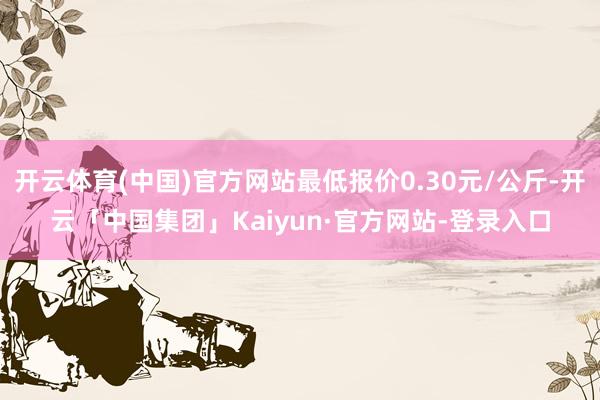 开云体育(中国)官方网站最低报价0.30元/公斤-开云「中国集团」Kaiyun·官方网站-登录入口