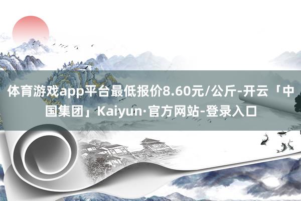 体育游戏app平台最低报价8.60元/公斤-开云「中国集团」Kaiyun·官方网站-登录入口