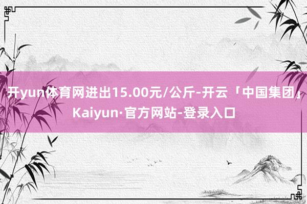 开yun体育网进出15.00元/公斤-开云「中国集团」Kaiyun·官方网站-登录入口