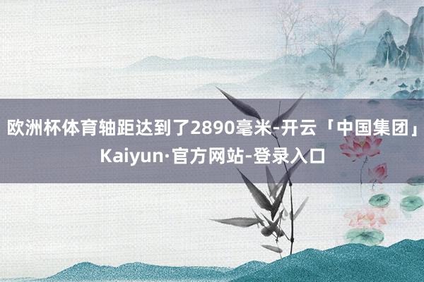 欧洲杯体育轴距达到了2890毫米-开云「中国集团」Kaiyun·官方网站-登录入口
