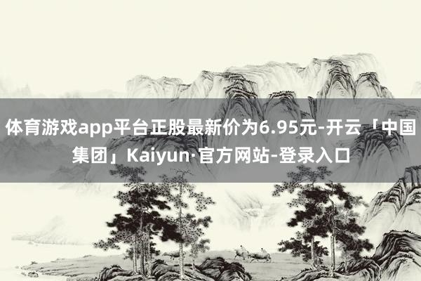 体育游戏app平台正股最新价为6.95元-开云「中国集团」Kaiyun·官方网站-登录入口