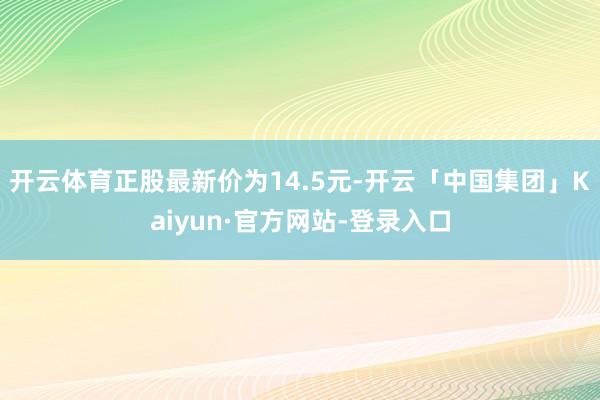 开云体育正股最新价为14.5元-开云「中国集团」Kaiyun·官方网站-登录入口