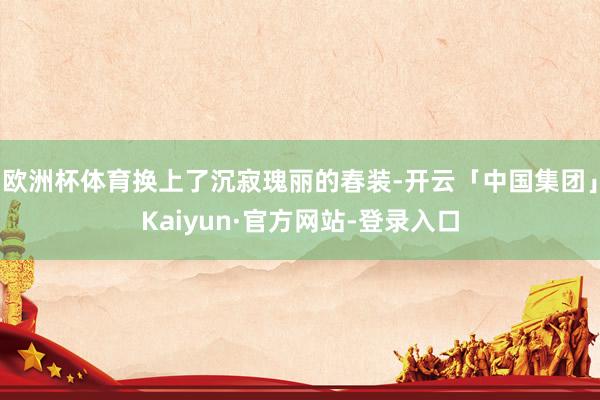欧洲杯体育换上了沉寂瑰丽的春装-开云「中国集团」Kaiyun·官方网站-登录入口