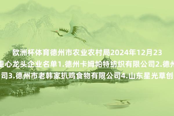 欧洲杯体育德州市农业农村局2024年12月23日新增农业产业化市级重心龙头企业名单1.德州卡姆帕特纺织有限公司2.德州鹏达食粮物流有限公司3.德州市老韩家扒鸡食物有限公司4.山东星光草创生物科技有限公司5.神厨（山东）食物科技有限公司6.山东德牛清真肉类有限公司7.宁津县恒岳产品有限公司8.山东匠心食物有限公司9.山东智绘农业科技奇迹有限公司10.德州泰多泰生物科技有限公司11.武城和好意思畜牧有