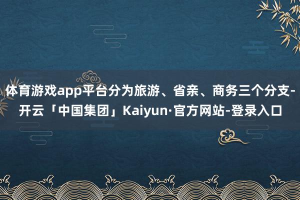 体育游戏app平台分为旅游、省亲、商务三个分支-开云「中国集团」Kaiyun·官方网站-登录入口