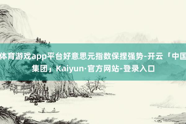体育游戏app平台好意思元指数保捏强势-开云「中国集团」Kaiyun·官方网站-登录入口