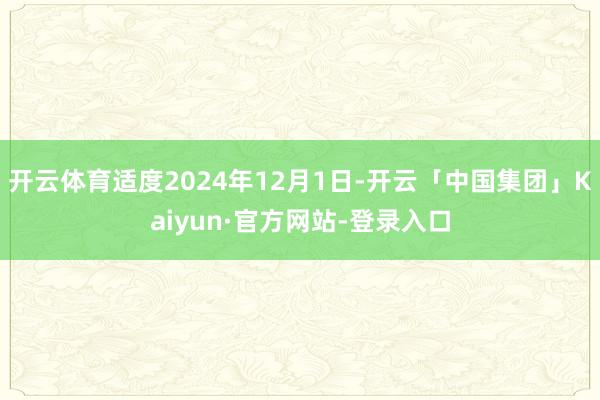 开云体育适度2024年12月1日-开云「中国集团」Kaiyun·官方网站-登录入口