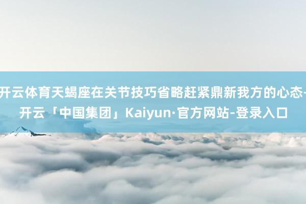 开云体育天蝎座在关节技巧省略赶紧鼎新我方的心态-开云「中国集团」Kaiyun·官方网站-登录入口