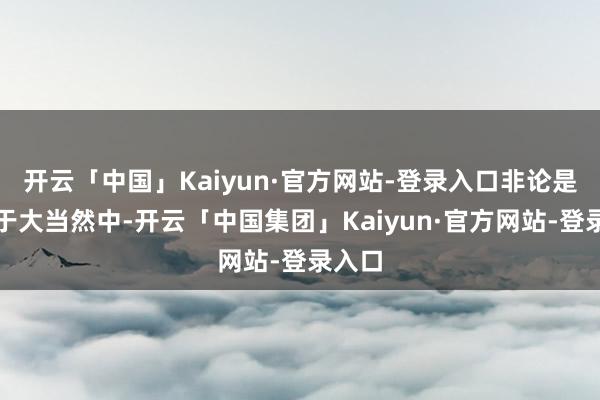 开云「中国」Kaiyun·官方网站-登录入口非论是痴迷于大当然中-开云「中国集团」Kaiyun·官方网站-登录入口