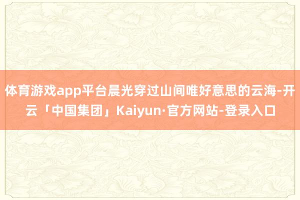 体育游戏app平台晨光穿过山间唯好意思的云海-开云「中国集团」Kaiyun·官方网站-登录入口