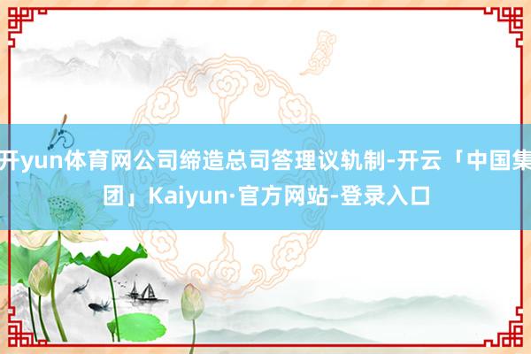 开yun体育网公司缔造总司答理议轨制-开云「中国集团」Kaiyun·官方网站-登录入口
