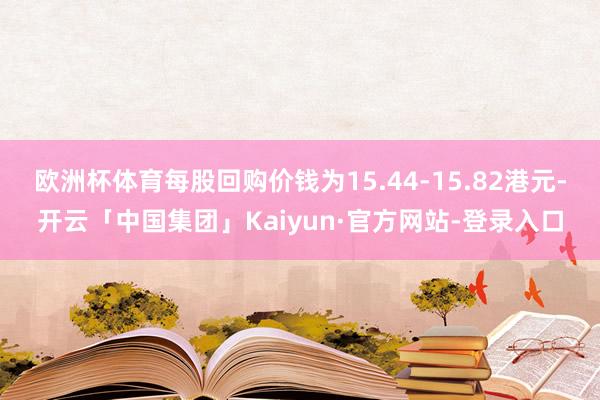 欧洲杯体育每股回购价钱为15.44-15.82港元-开云「中国集团」Kaiyun·官方网站-登录入口