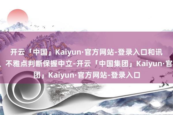 开云「中国」Kaiyun·官方网站-登录入口和讯网站对文中确认、不雅点判断保握中立-开云「中国集团」Kaiyun·官方网站-登录入口
